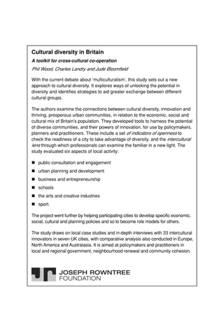 Cultural diversity in Britain
A toolkit for cross-cultural co-operation
Phil Wood, Charles Landry and Jude Bloomfield

With the current debate about ‘multiculturalism’, this study sets out a new
approach to cultural diversity. It explores ways of unlocking the potential in
diversity and identifies strategies to aid greater exchange between different
cultural groups.

The authors examine the connections between cultural diversity, innovation and
thriving, prosperous urban communities, in relation to the economic, social and
cultural mix of Britain’s population. They developed tools to harness the potential
of diverse communities, and their powers of innovation, for use by policymakers,
planners and practitioners. These include a set of indicators of openness to
check the readiness of a city to take advantage of diversity, and the intercultural
lens through which professionals can examine the familiar in a new light. The
study evaluated six aspects of local activity:

   public consultation and engagement
   urban planning and development
   business and entrepreneurship
   schools
   the arts and creative industries
   sport.

The project went further by helping participating cities to develop specific economic,
social, cultural and planning policies and so to become role models for others.

The study draws on local case studies and in-depth interviews with 33 intercultural
innovators in seven UK cities, with comparative analysis also conducted in Europe,
North America and Australasia. It is aimed at policymakers and practitioners in
local and regional government, neighbourhood renewal and community cohesion.
 