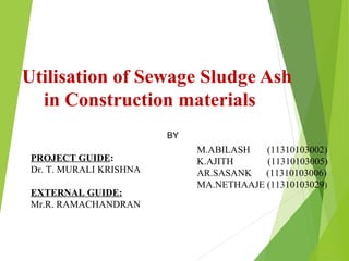 Utilisation of Sewage Sludge Ash
in Construction materials
PROJECT GUIDE:
Dr. T. MURALI KRISHNA
EXTERNAL GUIDE:
Mr.R. RAMACHANDRAN
BY
M.ABILASH (11310103002)
K.AJITH (11310103005)
AR.SASANK (11310103006)
MA.NETHAAJE (11310103029)
 