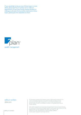 safety in numbers
The information contained in this newsletter is based on 2plan wealth management Ltd’s
current understanding of tax laws as at July 2015. These laws are subject to change
at any time and 2plan wealth management Ltd cannot be held responsible for any
decisions made as a result of this newsletter. Tax advice is not regulated by the Financial
Conduct Authority.
safety in numbers
2plan.com
2plan wealth management Ltd is authorised and regulated by the Financial Conduct Authority.
It is entered on the Financial Services Register (www.fca.org.uk/register) under reference 461598.
Registered Office: 3rd Floor, Bridgewater Place, Water Lane, Leeds, LS11 5BZ.
Telephone: 0113 302 1369. Registered in England and Wales: 05998270
© 2plan wealth management Ltd. All rights reserved.
If you would like to discuss any of these topics in more
detail, please feel free to contact me to make an
appointment. If you have friends, family members or
colleagues who you think would be interested in these
topics, please pass this newsletter to them.
 