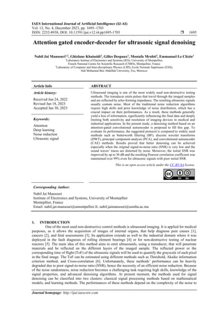 IAES International Journal of Artificial Intelligence (IJ-AI)
Vol. 12, No. 4, December 2023, pp. 1695~1703
ISSN: 2252-8938, DOI: 10.11591/ijai.v12.i4.pp1695-1703  1695
Journal homepage: http://ijai.iaescore.com
Attention gated encoder-decoder for ultrasonic signal denoising
Nabil Jai Mansouri1,2
, Ghizlane Khaissidi2
, Gilles Despaux1
, Mostafa Mrabti2
, Emmanuel Le Clézio1
1
Laboratory Institue of Electronics and Systems (IES), University of Montpellier,
French National Centre for Scientific Research (CNRS), Montpellier, France
2
Laboratory of Computer and Inter-disciplinary Physics (LIPI), Ecole Normale Supérieure (ENS),
Sidi Mohamed Ben Abdellah University, Fez, Morocco
Article Info ABSTRACT
Article history:
Received Jun 24, 2022
Revised Jan 18, 2023
Accepted Jan 30, 2023
Ultrasound imaging is one of the most widely used non-destructive testing
methods. The transducer emits pulses that travel through the imaged samples
and are reflected by echo-forming impedance. The resulting ultrasonic signals
usually contain noise. Most of the traditional noise reduction algorithms
require high skills and prior knowledge of noise distribution, which has a
crucial impact on their performances. As a result, these methods generally
yield a loss of information, significantly influencing the final data and deeply
limiting both sensitivity and resolution of imaging devices in medical and
industrial applications. In the present study, a denoising method based on an
attention-gated convolutional autoencoder is proposed to fill this gap. To
evaluate its performance, the suggested protocol is compared to widely used
methods such as butterworth filtering (BF), discrete wavelet transforms
(DWT), principal component analysis (PCA), and convolutional autoencoder
(CAE) methods. Results proved that better denoising can be achieved
especially when the original signal-to-noise ratio (SNR) is very low and the
sound waves’ traces are distorted by noise. Moreover, the initial SNR was
improved by up to 30 dB and the resulting Pearson correlation coefficient was
maintained over 99% even for ultrasonic signals with poor initial SNR.
Keywords:
Attention
Deep learning
Noise reduction
Ultrasonic signal
This is an open access article under the CC BY-SA license.
Corresponding Author:
Nabil Jai Mansouri
Institute of Electronics and Systems, University of Montepllier
Montepllier, France
Email: nabil.jai-mansouri@umontpellier.fr, nabil.jaimansouri@usmba.ac.ma
1. INTRODUCTION
One of the most used non-destructive control methods is ultrasound imaging. It is applied for medical
purposes, as it allows the acquisition of images of internal organs, that help diagnose pain causes [1],
cancers [2], and fetal assessments [3]. Its application extends as well to the industrial domain where it was
deployed in the fault diagnosis of rolling element bearings [4] or for non-destructive testing of nuclear
reactors [5]. The main idea of this method aims to emit ultrasounds, using a transducer, that will penetrate
materials and be reflected on the different layers of the imaged sample. The reflected power or the
corresponding time of flight (ToF) of the ultrasonic signals will be used to quantify the grayscale of each pixel
in the final image. The ToF can be estimated using different methods such as Threshold, Akaike information
criterion method, and Cross-correlation [6]. Unfortunately, these methods’ performance can be heavily
degraded due to poor signal-to-noise ratio (SNR), hence the necessity of an efficient noise reduction. Because
of the noise randomness, noise reduction becomes a challenging task requiring high skills, knowledge of the
signal properties, and advanced denoising algorithms. At present moment, the methods used for signal
denoising can be classified into two clusters: classical signal processing methods based on mathematical
models, and learning methods. The performances of these methods depend on the complexity of the noise to
 
