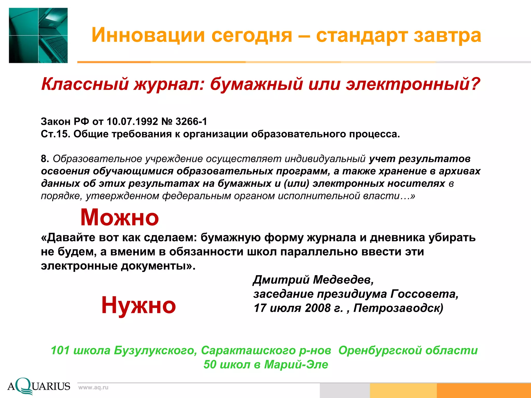 www.aq.ru
Инновации сегодня – стандарт завтра
Классный журнал: бумажный или электронный?
Закон РФ от 10.07.1992 № 3266-1
Ст.15. Общие требования к организации образовательного процесса.
8. Образовательное учреждение осуществляет индивидуальный учет результатов
освоения обучающимися образовательных программ, а также хранение в архивах
данных об этих результатах на бумажных и (или) электронных носителях в
порядке, утвержденном федеральным органом исполнительной власти…»
«Давайте вот как сделаем: бумажную форму журнала и дневника убирать
не будем, а вменим в обязанности школ параллельно ввести эти
электронные документы».
Дмитрий Медведев,
заседание президиума Госсовета,
17 июля 2008 г. , Петрозаводск)
101 школа Бузулукского, Саракташского р-нов Оренбургской области
50 школ в Марий-Эле
www.aq.ru
Можно
Нужно
 