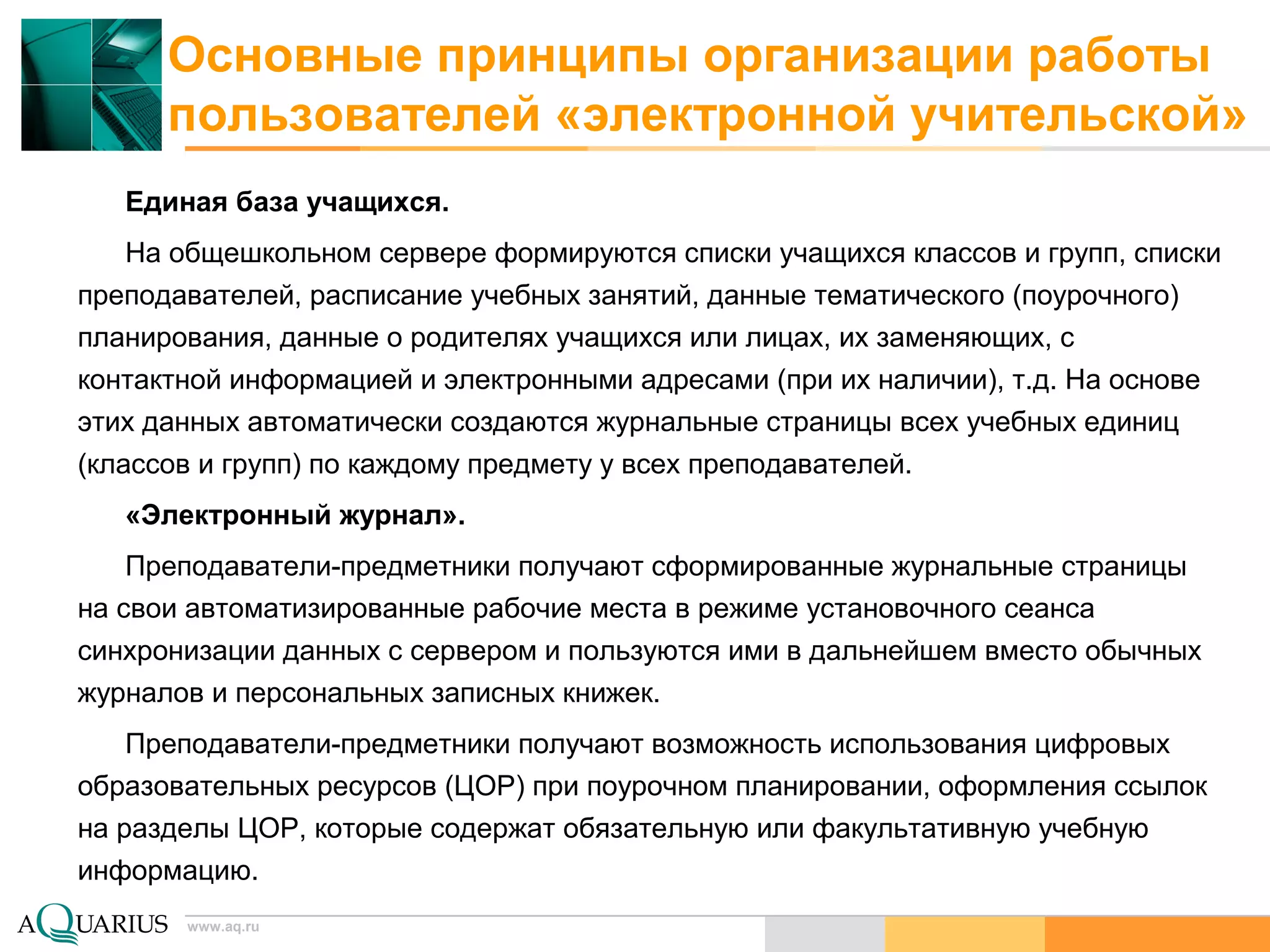 www.aq.ru
Основные принципы организации работы
пользователей «электронной учительской»
Единая база учащихся.
На общешкольном сервере формируются списки учащихся классов и групп, списки
преподавателей, расписание учебных занятий, данные тематического (поурочного)
планирования, данные о родителях учащихся или лицах, их заменяющих, с
контактной информацией и электронными адресами (при их наличии), т.д. На основе
этих данных автоматически создаются журнальные страницы всех учебных единиц
(классов и групп) по каждому предмету у всех преподавателей.
«Электронный журнал».
Преподаватели-предметники получают сформированные журнальные страницы
на свои автоматизированные рабочие места в режиме установочного сеанса
синхронизации данных с сервером и пользуются ими в дальнейшем вместо обычных
журналов и персональных записных книжек.
Преподаватели-предметники получают возможность использования цифровых
образовательных ресурсов (ЦОР) при поурочном планировании, оформления ссылок
на разделы ЦОР, которые содержат обязательную или факультативную учебную
информацию.
 
