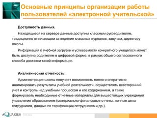 www.aq.ru
Основные принципы организации работы
пользователей «электронной учительской»
Доступность данных.
Находящиеся на сервере данные доступны классным руководителям,
традиционно отвечающим за ведение классных журналов, завучам, директору
школы.
Информация о учебной загрузке и успеваемости конкретного учащегося может
быть доступна родителям в цифровой форме, в рамках общего согласованного
способа доставки такой информации.
Аналитическая отчетность.
Администрация школы получает возможность полно и оперативно
анализировать результаты учебной деятельности, осуществлять всесторонний
учет и контроль над учебным процессом и его содержанием, а также
формировать необходимые отчетные материалы для вышестоящих учреждений
управления образованием (материально-финансовые отчеты, личные дела
сотрудников, данные по тарификации сотрудников и др.).
 