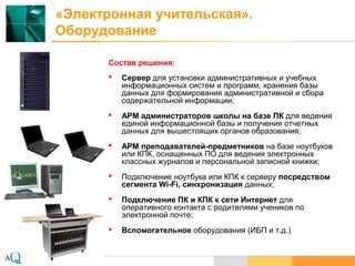 www.aq.ru
«Электронная учительская».
Оборудование
Состав решения:
 Сервер для установки административных и учебных
информационных систем и программ, хранения базы
данных для формирования административной и сбора
содержательной информации;
 АРМ администраторов школы на базе ПК для ведения
единой информационной базы и получения отчетных
данных для вышестоящих органов образования;
 АРМ преподавателей-предметников на базе ноутбуков
или КПК, оснащенных ПО для ведения электронных
классных журналов и персональной записной книжки;
 Подключение ноутбука или КПК к серверу посредством
сегмента Wi-Fi, синхронизация данных;
 Подключение ПК и КПК к сети Интернет для
оперативного контакта с родителями учеников по
электронной почте;
 Вспомогательное оборудования (ИБП и т.д.)
 