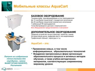www.aq.ru
Мобильные классы AquaCart
www.aq.ru
БАЗОВОЕ ОБОРУДОВАНИЕБАЗОВОЕ ОБОРУДОВАНИЕ
Тележка-сейф, трансформируемая в стол преподавателя
До 15 ноутбуков слушателей стандартного исполнения
До 25 ноутбуков слушателей компактного исполнения
1 мобильный ПК преподавателя
Точка беспроводного доступа к локальной сети
Все оборудование предустановлено и настроено!
ДОПОЛНИТЕЛЬНОЕ ОБОРУДОВАНИЕДОПОЛНИТЕЛЬНОЕ ОБОРУДОВАНИЕ
Лазерное устройство печати (принтер), проектор, сканер
Интерактивная доска, Цифровая фото- или видеокамера
Графический планшет, гарнитуры и т.д.
AquaCart – это:
 Применение новых, в том числе
информационных, образовательных технологий
 Внедрение прогрессивных форм организации
образовательного процесса и активных методов
обучения, а также учебно-методических
материалов, соответствующих современному
мировому уровню
Патент на изобретение
«Стол-тележка для
ноутбуков», заявка
№2007127345/12(029767),
Роспатент
 
