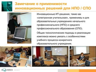 www.aq.ru
Замечание о применимости
инновационных решений для НПО / СПО
Инновационные ИТ-решения, такие как
«электронная учительская», применимы и для
образовательных учреждениях начального
профессионального (НПО) и среднего
профессионального образования (СПО).
Общие технологические подходы в реализации
комплекса можно увязать с особенностями
учебного процесса конкретного
образовательного учреждения.
 