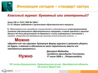 www.aq.ru
Инновации сегодня – стандарт завтра
Классный журнал: бумажный или электронный?
Закон РФ от 10.07.1992 № 3266-1
Ст.15. Общие требования к организации образовательного процесса.
8. Образовательное учреждение осуществляет индивидуальный учет результатов
освоения обучающимися образовательных программ, а также хранение в архивах
данных об этих результатах на бумажных и (или) электронных носителях в
порядке, утвержденном федеральным органом исполнительной власти…»
«Давайте вот как сделаем: бумажную форму журнала и дневника убирать
не будем, а вменим в обязанности школ параллельно ввести эти
электронные документы».
Дмитрий Медведев,
заседание президиума Госсовета,
17 июля 2008 г. , Петрозаводск)
101 школа Бузулукского, Саракташского р-нов Оренбургской области
50 школ в Марий-Эле
www.aq.ru
Можно
Нужно
 