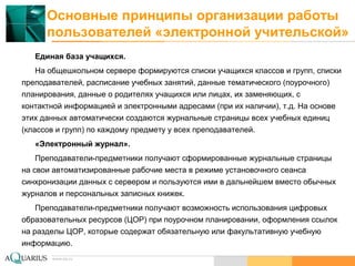 www.aq.ru
Основные принципы организации работы
пользователей «электронной учительской»
Единая база учащихся.
На общешкольном сервере формируются списки учащихся классов и групп, списки
преподавателей, расписание учебных занятий, данные тематического (поурочного)
планирования, данные о родителях учащихся или лицах, их заменяющих, с
контактной информацией и электронными адресами (при их наличии), т.д. На основе
этих данных автоматически создаются журнальные страницы всех учебных единиц
(классов и групп) по каждому предмету у всех преподавателей.
«Электронный журнал».
Преподаватели-предметники получают сформированные журнальные страницы
на свои автоматизированные рабочие места в режиме установочного сеанса
синхронизации данных с сервером и пользуются ими в дальнейшем вместо обычных
журналов и персональных записных книжек.
Преподаватели-предметники получают возможность использования цифровых
образовательных ресурсов (ЦОР) при поурочном планировании, оформления ссылок
на разделы ЦОР, которые содержат обязательную или факультативную учебную
информацию.
 