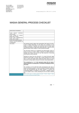  
page 1 
MASAA GENERAL-PROCESS CHECKLIST
MASAA PROJECT REFERENCE:
CLIENT PROJECT REFERENCE
AND/OR NAME:
CLIENT PERSON OF CONTACT
(NAME, EMAIL, PHONE):
CLIENT LEGAL REPRESENTATIVE
(NAME, EMAIL, PHONE):
CLIENT LEGAL NAME & ADDRESS:
PROJECT LOCATION (ADDRESS OR
COORDINATES):
DISCLAIMER: This general process makes many assumptions that need to be fine-
tuned or altered depending on the nature and complexity of the
project in question. In general, this document does not imply large
architectural projects or large-scale master planning. It might be more
geared towards interior design or small architectural design.
The document should try to implement the idiosyncrasies unique to
China as well as to masaa. Ideally it balances its offered directions
between how things truly are and how they should be. Fine-tuning
shall therefore remain essential.
Although not clear from this document—it is correct that each stage
follows the next stage—not each step is simply followed by the next
step. To show how certain steps overlap the linear nature of a word
document’s writing needs to be put into another visual representation.
The numbering (i.e. 1, 2, 3 etc) represents steps that do imply a
logical sequence of consecutive or somewhat overlapping actions
over time.
The checkbox (on the right-hand side) accompanying each step is
there for practical purposes. It must be checked if the goal mentioned
within the accompanying text has been achieved. To assure the
sustainability/degree of excellence of the project, a gateway should
not be crossed if one or other preceding box has not been checked
yet.
Text in this color is mainly geared towards “interior design” rather
than other architectural project types
 