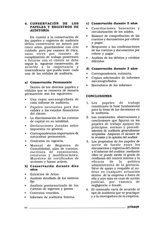 4. CONSERVACIÓN DE LOS
PAPELES Y REGISTROS DE
AUDITORÍA
En cuanto a la conservación de
los papeles y registros de auditoría
deben conservarse no menos por
cinco años, guardándose con celo
cuidado, pero por razones de ética,
unas veces por razones de
cumplimiento de trabajo posteriores
o futuros con el cliente se debe
seguir la siguiente conservación, de
acuerdo a la importancia y
trascendencia que pueda tener cada
una de las cédulas de auditoría.
a) Conservación Permanente
Dentro de los diversos papeles y
cédulas que se conserva de manera
permanente son los siguientes:
• Una copia mecanografiada de
cada informe de auditoría,
• Papeles necesarios para dar
validez a los estados financieros
del cliente,
• La discriminación de las cuentas
de capital en su totalidad,
• Declaraciones Juradas sobre
impuestos en general,
• Correspondencias importantes de
naturaleza permanente,
• Contratos en vigencia,
• Manual de Registros de
Contabilidad, plan de cuentas,
escritura de constitución,
estatutos y modificaciones,
Muestreo de certificados de
acciones y bonos activos.
b) Conservación durante diez
años
• Extractos de Actas.
• Análisis detallado de los motivos
fijo
• Análisis pormenorizado de las
cuentas de ingresos y gastos
• Contratos vencidos,
• Informes de auditoría Interna,
c) Conservación durante 5 años
• Conciliaciones bancarias y
circularización de los saldos,
• Balance de comprobación de las
cuentas y documentos por cobrar
Y pagar,
• Respuesta a las confirmaciones
de las cuentas y documentos por
cobrar y pagar.
• Análisis de los débitos y créditos
diferidos
d) Conservación durante 3 años
• Correspondencia rutinaria,
• Copias adicionales de informes
mecanografiados
• Borradores de los informes
CONCLUSIONES
1. Los papeles de trabajo
constituyen la base fundamental
para la toma de las decisiones en
la auditoría.
2. Los comentarios, observaciones y
conclusiones que figuran en los
papeles de trabajo apoyan los
principios, normas y procedi-
mientos de auditoría generalmente
aceptados. Amparan el alcance de
la revisión y la opinión del auditor.
3. Los propósitos de los papeles de
servir de fuente entre los
documentos y registros del cliente
y el informe del auditor; mediante
ellos se puede medir el grado de
confianza del control interno y la
eficacia de la política
administrativa de la gerencia.
Sirve de apoyo y respaldo al au-
ditor en cualquier actuación
dentro de la empresa o fuera de
ella y aún más en caso de acción
judicial, por razones de
negligencia o fraude.
4. El contenido varía de acuerdo al
tipo de auditoría que se practique
y a la envergadura de la empresa,
44 tWVMAW
 