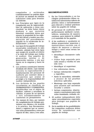 compilados y archivados
cuidadosamente no podrán dejar
de incluir un mínimo de cédulas
suficientes como para levantar
un informe.
5. Los Principios que rigen en la
compilación son de imprescindi-
bles de aplicación y estos son:
claridad, no debe haber datos
dudosos o que encierren
falsedad; contendrá datos que
apoyen la propiedad de los regis-
tros del cliente y tendrá una enu-
meración del procedimiento
seguido en la recolección de in-
formaciones y datos.
6. Los tipos de los papeles de trabajo
enunciados constituyen lo más
saltante, además hay otros tipos
que surgen de acuerdo al criterio
y la clase del trabajo que realiza
el auditor. Hay papeles de
generación interna y de
generación externa, o sea que
nacen en la empresa y fuera de
ella.
7. Los archivos constituyen historia
detallada del cliente, cuyo manejo
necesita la especialización y
familiarización del personal de
auditoría por contener datos y
documentos que avalan al
prestigio y la responsabilidad del
auditor independiente.
8. Los Archivos de los papeles
usualmente se clasifican en
PERMANENTES Y CORRIENTES.
Establecidos con el objeto de
facilitar, ordenar y actualizar la
cédulas, al pasar de un ejercicio
a otro automáticamente se
convierten en permanentes.
9. Por razones de ética, por razones
de cumplimientos de trabajos pos-
teriores con clientes y de acuerdo
a la práctica, hay documentos,
datos y registros que se conser-
van unas permanentes y otras por
espacio de diez, cinco y tres años.
RECOMENDACIONES
1. En las Universidades y en los
colegios profesionales deben es-
tablecerse laboratorios talleres de
práctica única y exclusivamente
para discutir y realizar prácticas
sobre los papeles de trabajo.
2. El personal de auditoría debe
perfeccionarse mediante cursos,
talleres, seminarios de manera
continua, para mejorar la calidad
y el contenido de los papeles.
3. A los auditores y ayudantes se
deben proporcionar separatas e
instrucciones escritas con el
objeto de mejorar y ahorrar
tiempo y entre estas serían las
siguientes:
• Identifique claramente cada
hoja,
• Utilice hoja separada para
cada asunto y escriba en una
sola cara,
• Identifique al supervisor,
• Use referencias claves,
• Incluya información completa
y específica.
• Anote la naturaleza, extensión
y alcance de las pruebas
selectivas aplicadas,
• Mantenga una hoja separada
para asuntos que necesitan
recordar o aclarar.
• Incluya comentarios, observa-
ciones y conclusiones para cada
rubro examinado, revisado, etc.
4. El auditor independiente debe
optar procedimientos especiales
para proteger sus papeles de
trabajo.
5. En la medida de las posibilidades
las compañías auditoras deben
tratar de estandarizar sus
papeles de trabajo.
immijoc 45
 
