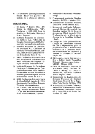 6. Los auditores por ningún motivo
deben dejar los papeles de
trabajo en la oficina de clientes.
BIBLIOGRAFÍA
1. Dr. Larry P. Bailey, Phd. , Dr.
Oscar J. Holzmann, PhD.,
Traductor : 1998-1999 Guía de
Auditoría, Editorial Harcourt
Brace. España.
2. Instituto Mexicano de Contado-
res Públicos A.C. Federación de
Colegios Profesionales, 1998, Nor-
mas Internacionales de Auditoría.
3. Instituto Mexicano de Contado-
res Públicos A.C. Comisión de
Normas y Procedimientos de Audi-
toría, 1998, Normas y Procedimien-
tos de Auditoría. Tomo 1 y 2.
4. XXIV Conferencia Interamericana
de Contabilidad. Noviembre del
2001, Punta de Este Uruguay. Tra-
bajos Técnicos Interamericanos.
5. Instituto Mexicano de Contadores
Públicos A.C. Federación de Cole-
gios Profesionistas, 1997, Declara-
ciones sobre Normas de Auditoría
emitidas por el Consejo de Normas
de Auditoría. Tomos del 1 al 7.
6. XXIII Conferencia Interamericana
de Contabilidad. Agosto de 1999,
San Juan de Puerto Rico. Trabajos
Técnicos Interamericanos.
7. J.A Cashin, P.D. Neuwirth y J.F.
Levy.- Manual de Auditoría, tomos:
I, II y II BMC Biblioteca Master Cen-
trum, Editorial Océano, España.
8. Principios de Auditoría.-WalterB.
Meigs
9. Programas de auditoria: Sánchez
Alarcón.- ECASA - México 1991
10. Elementos de auditoría. Mendivil
Escalante Víctor: México 1992
11. Normas de Auditoría Guberna-
mental-Oficina General de los
Estados Unidos (U. S. General
Accounting Office), junio de 1994,
Traducción de la Contraloría
General de la República del Perú
- GAO.
12. Código de Ética profesional del
Colegio de Contadores Públicos
de Lima Reglamento para la
preparación de la información
financiera de la Comisión Nacio-
nal Supervisora de Empresas y
Valores - CONASEV N° 103-99-
EF/94.10
13. Diccionario para Contadores,
Eric L. Kohler, Unión Tipográfica
Editorial Hispano Americana -
UTHEA - México 1980.
14. Guía de Auditoría, Normas de
Auditoría (SAS), (Miller) DR.
Larry P. Bailey, Dr. Oscar J.
Holzmann, Editorial Harcourt
Brace, España 1998.
15. Compendio de Legislación del
Sistema Nacional de Control,
Contraloría General de la Repú-
blica, Perú, Gaceta Jurídica, 1996.
16. Normas de Auditoría Guberna-
mental-NAGU-Gouernment Aud.it-
ing Standards. Contraloría General
de la República del Perú, Se-
tiembre de 1995.
46 twmw
 