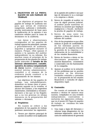 1. OBJETIVOS DE LA PREPA-
RACIÓN DE LOS PAPELES DE
TRABAJO
Los objetivos al preparar los
papeles de trabajo de auditoría son
para que sirvan de evidencia
competente, suficiente e irrefutable,
prueba instrumental de base para
la tipificación de la opinión o sea
cimientos sólidos para la toma de
decisiones en la auditoría.
Los datos y observaciones
consignados en los papeles de
trabajo apoyan los principios, normas
y procedimientos de auditoría,
seguidos y apegados durante el
examen. Porque, ellos apoyan el
ámbito y la opinión del auditor
independiente en su informe. En
muchos casos al principio de la
preparación de los papeles de trabajo
puede anteceder al estudio de los
sistemas administrativo, contable,
operativo, de costos y computarizado
de datos (antes evaluación el
control interno administrativo-
contable) y el examen de la
evidencia puede conducir a la
programación de los mismos.
Los objetivos de los papeles de
trabajo, son indudablemente,
demostrar en forma clara el proce-
dimiento seguido en la revisión, el
alcance del examen, y los respectivos
comentarios, conclusiones y recomen-
daciones a las que se ha llegado;
que a su vez generan en última
instancia en la preparación del
informe o dictamen.
a) Propósitos:
En cuanto se refiere a los
propósitos de los papeles de trabajo
podemos mencionar los siguientes:
1. Tienen por objetivo principal de
ayudar al auditor en la tipificación
de la opinión del auditor o sea que
tipo de dictamen le va a entregar
a la empresa o cliente.
2. Sirven de respaldo al auditor en
caso de algún proceso judicial,
el auditor puede sustentar su
defensa en asuntos que implique
negligencia o fraude, mediante
la prueba de papeles de trabajo.
3. Sirven de nexo entre los
registros y datos del cliente y el
informe del auditor.
4. Otro de los propósitos es que ellos
indican el grado de confiabilidad
de los sistemas puesta en
práctica por la empresa durante
la gestión de la empresa y la
elaboración de la contabilidad y
de los estados financieros.
5. Sirven de fuentes o datos en las
discusiones personales en
asuntos financieros, económicos
o comerciales con los funcionarios
de la compañía.
6. Apoyan al auditor en la solución
de los problemas que se pueden
presentar en las diversas
entidades estatales o privadas
en la preparación de los estados
financieros o consulta de' algún
dispositivo legal;
b) Contenido:
En cuanto al contenido de los
mismos y dichos de manera muy
sucinta, compilados en una revisión
independiente, contendrán o
incluirán las siguientes cédulas,
que en el punto 2.0 Tipos de papeles
de trabajo, se estudian los más
importantes:
1. Una copia a lápiz del dictamen e
informe largo (diagnóstico de los
sistemas imperantes, antes de la
carta de control interno de gerencia)
tff/mMAfOC - 37
 