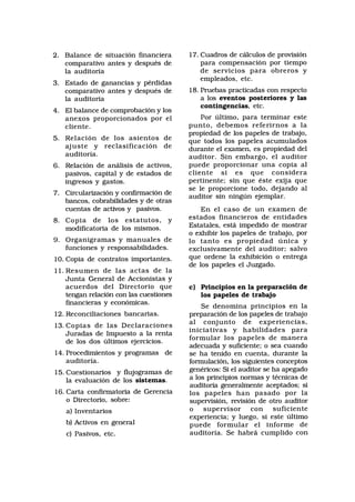 2. Balance de situación financiera
comparativo antes y después de
la auditoría
3. Estado de ganancias y pérdidas
comparativo antes y después de
la auditoría
4. El balance de comprobación y los
anexos proporcionados por el
cliente.
5. Relación de los asientos de
ajuste y reclasificación de
auditoría.
6. Relación de análisis de activos,
pasivos, capital y de estados de
ingresos y gastos.
7. Circularización y confirmación de
bancos, cobrabilidades y de otras
cuentas de activos y pasivos.
8. Copia de los estatutos, y
modificatoria de los mismos.
9. Organigramas y manuales de
funciones y responsabilidades.
10. Copia de contratos importantes.
11. Resumen de las actas de la
Junta General de Accionistas y
acuerdos del Directorio que
tengan relación con las cuestiones
financieras y económicas.
12. Reconciliaciones bancarias.
13. Copias de las Declaraciones
Juradas de Impuesto a la renta
de los dos últimos ejercicios.
14. Procedimientos y programas de
auditoría.
15. Cuestionarios y flujogramas de
la evaluación de los sistemas.
16. Carta confirmatoria de Gerencia
o Directorio, sobre:
a) Inventarios
b) Activos en general
c) Pasivos, etc.
17. Cuadros de cálculos de provisión
para compensación por tiempo
de servicios para obreros y
empleados, etc.
18. Pruebas practicadas con respecto
a los eventos posteriores y las
contingencias, etc.
Por último, para terminar este
punto, debemos referirnos a la
propiedad de los papeles de trabajo,
que todos los papeles acumulados
durante el examen, es propiedad del
auditor. Sin embargo, el auditor
puede proporcionar una copia al
cliente si es que considera
pertinente; sin que éste exija que
se le proporcione todo, dejando al
auditor sin ningún ejemplar.
En el caso de un examen de
estados financieros de entidades
Estatales, está impedido de mostrar
o exhibir los papeles de trabajo, por
lo tanto es propiedad única y
exclusivamente del auditor; salvo
que ordene la exhibición o entrega
de los papeles el Juzgado.
c) Principios en la preparación de
los papeles de trabajo
Se denomina principios en la
preparación de los papeles de trabajo
al conjunto de experiencias,
iniciativas y habilidades para
formular los papeles de manera
adecuada y suficiente; o sea cuando
se ha tenido en cuenta, durante la
formulación, los siguientes conceptos
genéricos: Si el auditor se ha apegado
a los principios normas y técnicas de
auditoría generalmente aceptados; si
los papeles han pasado por la
supervisión, revisión de otro auditor
o supervisor con suficiente
experiencia; y luego, si este último
puede formular el informe de
auditoría. Se habrá cumplido con
 