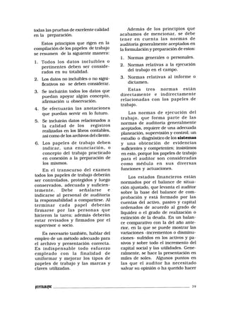 todas las pruebas de excelente calidad
en la preparación.
Estos principios que rigen en la
compilación de los papeles de trabajo
se resumen de la siguiente manera:
1. Todos los datos incluibles o
pertinentes deben ser conside-
rados en su totalidad.
2. Los datos no incluibles o no signi-
ficativos no se deben considerar.
3. Se incluirán todos los datos que
puedan apoyar algún concepto,
afirmación u observación.
4. Se efectuarán las anotaciones
que puedan servir en lo futuro.
5. Se incluirán datos relacionados a
la calidad de los registros
realizadas en los libros contables,
así como de los archivos del cliente.
6. Los papeles de trabajo deben
indicar, una enunciación, o
concepto del trabajo practicado
en conexión a la preparación de
los mismos.
En el transcurso del examen
todos los papeles de trabajo deberán
ser controlados, protegidos y luego
conservados, adecuada y suficien-
temente. Debe señalarse e
indicarse al personal de auditoría
la responsabilidad a compartirse. Al
terminar cada papel deberán
firmarse por las personas que
hicieron la tarea; además deberán
estar revisados y firmados por el
supervisor o socio.
Es necesario también, hablar del
empleo de un método adecuado para
el archivo y presentación correcta.
Es indispensable todo esfuerzo
empleado con la finalidad de
uniformar y mejorar los tipos de
papeles de trabajo y las marcas y
claves utilizadas.
Además de los principios que
acabamos de mencionar, se debe
tener en cuenta las normas de
auditoría generalmente aceptados en
la formulación y preparación de estos:
1. Normas generales o personales.
2. Normas relativas a la ejecución
del trabajo en el campo.
3. Normas relativas al informe o
dictamen.
Estas tres normas están
directamente e indirectamente
relacionadas con los papeles de
trabajo.
Las normas de ejecución del
trabajo, que forma parte de las
normas de auditoría generalmente
aceptados, requiere de una adecuada
planeación, supervisión y control; un
estudio o diagnóstico de los sistemas
y una obtención de evidencias
suficientes y competentes; insistimos
en esto, porque los papeles de trabajo
para el auditor son consideradas
como médula en sus diversas
funciones y actuaciones.
Los estados financieros están
normados por el balance de situa-
ción ajustado, que levanta el auditor
sobre la base del balance de com-
probación y está formado por las
cuentas del activo, pasivo y capital
ordenados de acuerdo al grado de
liquidez o el grado de realización o
extinción de la deuda. En un balan-
ce comparativo con la del año ante-
rior, en la que se puede mostrar las
variaciones -incrementos o disminu-
ciones- sufridos en los activos y pa-
sivos y sobre todo el incremento del
capital social y las utilidades. Gene-
ralmente, se hace la presentación en
miles de soles. Algunos puntos en
las que el auditor ha necesitado
salvar su opinión o ha querido hacer
tamuMpc 39
 