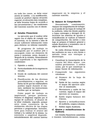 en todo los casos, se debe estar
atento al cambio, a la modificación,
cuando se produce alguna situación
especial, en situación más complejas,
se debe levantar hojas de acuerdo a
las circunstancias y las condiciones
del Convenio suscrito con el cliente.
a) Estados Financieros
La ejecución que el auditor debe
seguir con el objeto de cumplir con
el convenio, en su intento o afán de
reunir suficiente información como
para elaborar un informe razonable.
El programa de trabajo es
conseguido por el auditor jefe o
encargado como un elemento de
juicio y raciocinio, antes, durante y
después de la revisión. Generalmente
está supeditada a las siguientes
condiciones:
1. Opinión a emitir,
2. Particularidades de la empresa en
estudio,
3. Grado de confianza del control
interno.
4. Planificación de los diversos
procedimientos a seguirse, en
forma tal de que los colaboradores
puedan seguir durante el exa-
men, mediante las instrucciones
escritas que se incluyen.
Como papel de trabajo es
importante, porque presenta:
Primero el diagrama seguido por el
equipo de auditoría, el alcance de
la labor realizada; segundo, porque
sirve como constancia de la
realización efectiva de las etapas
previstas o programadas. Inclusive,
sirve para evaluar el avance del
trabajo y la calidad de la misma. La
extensión o amplitud depende,
indudablemente del control interno
imperante en la empresa y el
convenio suscrito.
b) Balance de Comprobación
Denominada comúnmente,
«balance de comprobación de trabajo»,
es el meollo de las hojas de trabajo de
la auditoría, todos los demás papeles
u hojas convergen y divergen de él,
inclusive los asientos de ajustes y
reclasificación se vuelcan al balance
de comprobación. En mérito a esta
hoja se prepara el balance general o
estado financiero y económico con el
objeto del informe final.
Se estila diversas formas según
los auditores en una u otra forma o
método tiene sus ventajas y
desventajas.
• Constituye la transcripción de la
cuenta del libro mayor, con
saldos pertinentes o saldos
nulos, por lo que constituye la
mejor fuente de información;
• Comprende las siguientes
columnas:
a) Número de la hoja de
trabajo,
b) Saldo de las cuentas según
el mayor del ejercicio ante-
rior al examinado;
c) Movimiento y saldo de las
cuentas, según el mayor del
ejercicio en examen;
d) Saldo según balance del
Cliente,
e) Ajustes y reclasificaciones
de auditoría, cargos y abonos,
f) Saldos según Auditoría.
c) Ajustes y reclasificaciones de
Auditoría
Los estados financieros sometidos
a examen indudablemente, están
 