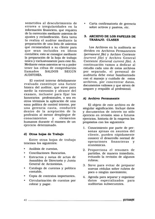 sometidos al descubrimiento de
errores o irregularidades en la
información financiera, que requiera
de la corrección mediante asientos de
ajustes y reclasificación. Esta tarea
la realiza el auditor mediante la
preparación de una lista de asientos
que recomendará a su cliente para
que sean incluidos en libros
contables; esto se consigue mediante
la preparación de la hoja de trabajo
única y exclusivamente para este fin.
Mediante estos asientos se va a poder
tener las cifras de comprobación
llamados SALDOS SEGÚN
AUDITORÍA.
El control interno debidamente
evaluado constituye una fuente
básica del auditor, que sirve para
medir la extensión y alcance del
examen, inclusive para fijar los
honorarios profesionales, o sea en
otros términos la aplicación de una
sana política de control interno, por
una gerencia cauta, conducirá
dentro de la aceptación de la
profesión al menor despliegue de
conocimientos y elementos
humanos durante el examen de un
ejercicio determinado.
d) Otras hojas de Trabajo
Entre otras hojas de trabajo
tenemos los siguientes:
• Análisis de cuentas,
• Conciliaciones Bancarias,
• Extractos y notas de actas de
Asamblea de Directorio y Junta
General de Accionistas,
• Catálogo de cuentas y política
contable,
• Copia de contratos importantes,
• Circularización de cuentas por
cobrar y pagar.
• Carta confirmatoria de gerencia
sobre activos y pasivos, etc.
3. ARCHIVO DE LOS PAPELES DE
TRABAJO. CLASES
Los Archivos en la auditoría se
dividen en Archivos Permanentes
(permanent file) y Archivo Corriente
(carrent file) y Archivo General
Corriente (General current file). A
continuación vamos a dedicar al
estudio cada uno de estos archivos
por separado, el personal de
auditoría debe estar familiarizado
con el manejo y cuidado de estos
archivos, por concentrar datos,
documentos valiosos y que sirven de
amparo y respaldo al profesional.
A) Archivo Permanente
El objeto de este archivo es de
singular significación. Incluye datos
y documentos de interés no sólo
ejercicio en revisión sino a futuros
ejercicios, historia de la empresa los
propósitos con los siguientes:
1. Conocimiento por parte de per-
sonas ajenas en asuntos del
cliente, pueden rápidamente
conocer el desarrollo normal de
operaciones financieras y
económicas.
2. Proporciona el resumen de
partidas, de manera inmediata,
evitando la revisión de algunos
rubros;
3. Sirve para evitar de preparar
nuevas cédulas sobre rubros de
poco o ningún movimiento;
4. Agenda para separar y organizar
datos especializados para
auditorías subsecuentes.
42 PPIMHJJW
 