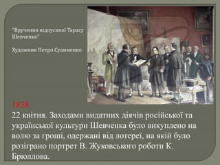 "Вручення відпускної Тарасу 
Шевченко" 
Художник Петро Сулименко 
1838 
22 квітня. Заходами видатних діячів російської та 
української культури Шевченка було викуплено на 
волю за гроші, одержані від лотереї, на якій було 
розіграно портрет В. Жуковського роботи К. 
Брюллова. 
 