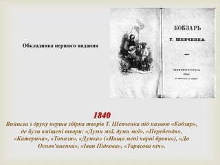 Обкладинка першого видання 
1840 
Вийшла з друку перша збірка творів Т. Шевченка під назвою «Кобзар», 
де були вміщені твори: «Думи мої, думи мої», «Перебендя», 
«Катерина», «Тополя», «Думка» («Нащо мені чорні брови»), «До 
Основ'яненка», «Іван Підкова», «Тарасова ніч». 
 