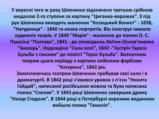 У вересні того ж року Шевченка відзначено третьою срібною 
медаллю 2-го ступеня за картину "Циганка-ворожка". З під 
рук Шевченка виходять малюнки "Козацький бенкет" - 1838, 
"Натурниця" - 1840 та низка портретів. Він ілюструє чимало 
художніх творів. У 1840 "Марія" - малюнок до поеми О. С. 
Пушкіна "Полтава", 1841 - до оповіданнь Квітки-Основ'яненка 
"Знахарь", Надєждіна "Сила волі", 1842 -"Зустріч Тараса 
Бульби з синами" до повісті "Тарас Бульба". Визначним 
твором цього періоду є картина олійними фарбами 
"Катерина", 1842 рік. 
Захоплюючись театром Шевченко пробував свої сили і в 
драматургії. В 1842 році з'явився уривок з п'єси "Никита 
Гайдай", написаної російською мовою та була написана 
поема "Слепая". У 1843 році Шевченко завершив драму 
"Назар Стодоля". В 1844 році в Петербурзі окремим виданням 
вийшла поема "Гамалія". 
 