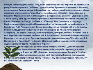 Минуло чотирнадцять років з часу, коли Шевченко виїхав з України. 19 травня 1843 
року Шевченко разом з Гребінкою їде на Україну. Зупинився Шевченко в Качанівці, 
яка належала Тарновському. Із Качанівки поет виїздить до Києва, де виконує кілька 
малюнків історичних пам'яток. Під час перебування у Києві він познайомився з 
Михайло Максимовичем, П.О.Кулішем та з художником Сенчило- Стефановським, 
з яким вони у 1846 брали участь у розкопках могили Переп'ятихи біля Фастова. Із 
Києва Шевченко поїхав до Гребінки в "Убіжище" біля Пирятина, а звідти до 
Мойсівки (тепер Мосівка Драбівського району на Черкащині), де знайомиться з О. 
Капністом, П. Я. Лукашевичем. Разом з ним Шевченко побував у Яготині в маєтку 
Рєпніних. На деякий час Шевченко знову приїздить до Києва, потім відвідує 
Запорізьку Січ, острів Хортицю, села Покровське, Чигирин, Суботів. У серпні 1843 в 
селі Березівка письменник побував у П.Я. Лукашевича. У вересні Шевченко відвідує 
Кирилівку, зустрічається з братами і сестрами, виконує малюнок "Хата батьків Т. Г. 
Шевченка в с. Кирилівці". На Україні Шевченко зробив чимало ескізів олівцем до 
задуманої серії офортів "Живописна Україна". 
З Кирилівки їде на Березань, де пише вірш "Розрита могила". Деякий час поет 
живе в Ісківцях у Афанасієва-Чужбинського, робить спроби перекладати твори 
польського поета. З жовтня 1843 Шевченко живе переважно в Яготині у Рєпніних. 
Тут Шевченко робить на замовлення дві копії портрета М.Рєпніна, малює дітей 
В.Рєпніна, автопортрет. Пише поему "Тризна", яку присвячує Варварі Рєпніній. Тут 
він знайомиться з сестрами Псьол. 
 