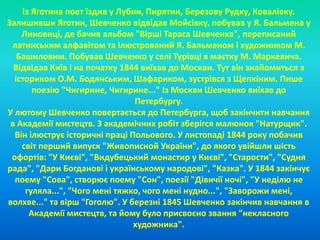 Із Яготина поет їздив у Лубни, Пирятин, Березову Рудку, Ковалівку. 
Залишивши Яготин, Шевченко відвідав Мойсівку, побував у Я. Бальмена у 
Линовиці, де бачив альбом "Вірші Тараса Шевченка", переписаний 
латинським алфавітом та ілюстрований Я. Бальменом і художником М. 
Башиловим. Побував Шевченко у селі Турівці в маєтку М. Маркевича. 
Відвідав Київ і на початку 1844 виїхав до Москви. Тут він знайомиться з 
істориком О.М. Бодянським, Шафариком, зустрівся з Щепкіним. Пише 
поезію "Чигирине, Чигирине..." Із Москви Шевченко виїхав до 
Петербургу. 
У лютому Шевченко повертається до Петербурга, щоб закінчити навчання 
в Академії мистецтв. З академічних робіт зберігся малюнок "Натурщик". 
Він ілюструє історичні праці Польового. У листопаді 1844 року побачив 
світ перший випуск "Живописной України", до якого увійшли шість 
офортів: "У Києві", "Видубецький монастир у Києві", "Старости", "Судня 
рада", "Дари Богданові і українському народові", "Казка". У 1844 закінчує 
поему "Сова", створює поему "Сон", поезії "Дівичії ночі", "У неділю не 
гуляла...", "Чого мені тяжко, чого мені нудно...", "Заворожи мені, 
волхве..." та вірш "Гоголю". У березні 1845 Шевченко закінчив навчання в 
Академії мистецтв, та йому було присвоєно звання "некласного 
художника". 
 