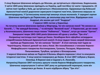 У кінці березня Шевченко виїздить до Москви, де зустрічається з Щепкіним, Бодянським. 
У квітні 1845 року Шевченко приїздить на Україну, щоб постійно тут жити і працювати. 22 
квітня поет прибув у Київ, де зустрічаеться з Максимовичем. Одержавши від Київської 
Археологічної комісії доручення зарисувати історичні пам'ятки, Шевченко вирушає на 
Звенигородщину. У Густинському монастирі виконує кілька малюнків. У середині серпня 
Шевченко приїздить до Переяслава, де змальовує ряд пам'яток. Відвідавши село 
Андруші, він малює дві сепії "Андруші". 
У вересні 1845 гостює у Кирилівці. 
На початку жовтня Шевченко приїхав у Миргород. Тут він написав поезії "Не женися на 
багатій...", "Не завидуй багатому..." та містерію "Великий льох". У Переяславі, де він живе 
у Козачковського, Шевченко пише поеми "Наймичка", "Кавказ", вступ до поеми "Єретик". 
Завершені твори 1843-1845 років Шевченко об'єднав у альбом "Три літа". 
Наприкінці листопада поет їздив до Києва. Незабаром його офіційно затвердили 
співробітником Київської Археологічної комісії. В кінці грудня тяжко хворий Шевченко 
приїхав до Переяслава. Тут він написав "Заповіт". В січні-лютому поет їздив на 
Чернігівщину. Навесні деякий час жив у Києві. Він познайомився з членами Кирило- 
Мефодіївського товариства Костомаровим, Гулаком, Посядою, Марковичем, 
Пильчиковим, Тулубом, зустрівся з Білозерським. 
У вересні Шевченко виїхав на Поділля й Волинь збирати перекази і пісні та описувати 
історичні пам'ятки. У кінці жовтня повернувся до Києва. В січні 1847 побував у Борзні, 
Оленівці. В березні жив в Седневі у А. Лизогуба. 
Наприкінці березня 1847 почались арешти членів Кирило-Мефодіївського товариства. 
Шевченка заарештували 5 квітня 1847 року на дніпровській переправі, коли він 
повертався до Києва. В нього відібрали збірку "Три літа". 
 