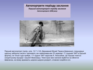 Автопортрети періоду заслання 
Перший автопортрет періоду заслання 
Автопортрет 1848 року 
Перший автопортрет (папір, олія, 12.7 × 9.9, Державний Музей Тараса Шевченка), порушивши 
царську заборону писати і малювати, він намалював між 23 червням і 11 грудням 1847 в Орській 
фортеці, як тільки туди прибув, і 11 грудня 1847 надіслав А. Лизогубові. Це портрет поета в 
солдатському мундирі і кашкеті-безкозирці. Тяжкі муки вже наклали відбиток на обличчя 
Шевченка, на якому вражають широко-широко розкриті, сповнені скорботи очі. 
 