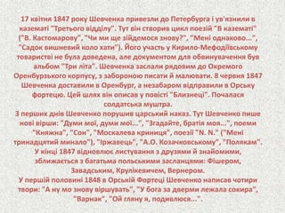 17 квітня 1847 року Шевченка привезли до Петербурга і ув'язнили в 
казематі "Третього відділу". Тут він створив цикл поезій "В казематі" 
("В. Кастомарову", "Чи ми ще зійдемося знову?", "Мені однаково...", 
"Садок вишневий коло хати"). Його участь у Кирило-Мефодіївському 
товаристві не була доведена, але документом для обвинувачення був 
альбом "Три літа". Шевченка заслали рядовим до Окремого 
Оренбурзького корпусу, з забороною писати й малювати. 8 червня 1847 
Шевченка доставили в Оренбург, а незабаром відправили в Орську 
фортецю. Цей шлях він описав у повісті "Близнеці". Почалася 
солдатська муштра. 
З перших днів Шевченко порушив царський наказ. Тут Шевченко пише 
нові вірши: "Думи мої, думи мої...", "Згадайте, братія моя...", поеми 
"Княжна", "Сон", "Москалева криниця", поезії "N. N." ("Мені 
тринадцятий минало"), "Іржавець", "А.О. Козачковському", "Полякам". 
У кінці 1847 відновлює листування з друзями й знайомими, 
зближається з багатьма польськими засланцями: Фішером, 
Завадським, Крулікевичем, Вернером. 
У першій половині 1848 в Орській Фортеці Шевченко написав чотири 
твори: "А ну мо знову віршувать", "У бога за дверми лежала сокира", 
"Варнак", "Ой гляну я, подивлюся...". 
 