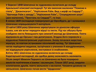У березні 1848 Шевченка як художника включили до складу 
Аральської описової експедиції. Тут він виконав малюнки "Пожежа в 
степу", "Джангисагач", "Укріплення Раїм. Вид з верфі на Сирдар'ї", 
"Урочище Раїм з заходу", "Укріплення Раїм", "Спорядження шхун" 
(два малюнки), "Пристань на Сирдар'ї", та інші. 
В осени 1849 експедиція повернулася до Оренбурга, де і залишився 
Шевченко опрацьовувати її матеріали. 
23 квітні 1850 року Шевченка зарештували за доносом офіцера 
Ісаєва, але він встиг передати вірші та листи. Під час обшуку було 
знайдено листа Левицького про симпатії молоді до Шевченка. Поета 
відправили до Орська і там допитували. Згодом його перевели у 
віддалене Новопетровське укріплення. Знову почалася жорстока 
муштра, за поетом встановили посилений нагляд. Тут Шевченко 
читав періодичні видання, зустрічався з ученими й мандрівниками, 
які відвідували укріплення, листувався із знайомими. 
Влітку 1851 Шевченка як художника включили до складу 
Каратауської експедиції, він здобув деяку можливість малювати. 
Після смерті Миколи Першого на Шевченка не була поширена 
амністія політичним в'язням і засланцям. Тільки 1857 році, завдяки 
клопотанню друзів, поета звільнили з заслання. Чекаючи дозволу на 
звільнення, Шевченко почав вести "Щоденник". 
 