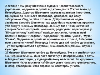 2 серпня 1857 року Шевченко відбув з Новопетровського 
укріплення, одержавши дозвіл від коменданта Ускова їхати до 
Петербурга. Дорогою Шевченко малював краєвиди і портрети. 
Прибувши до Нижнього Новгорода, довідався, що йому 
заборонено в'їзд до обох столиць. Доброзичливий медик 
засвідчив хворобу Шевченка, що дало йому можливість прожити 
усю зиму у Нижньму Новгороді. За зиму 1857-1858 Шевченко 
створив багато портретів, малюнків, редагував і переписував у 
"Більшу книжку" свої поезії періоду заслання, написав нові 
поетичні твори: "Неофіти", "Юродивий", триптих "Доля", "Муза", 
"Слава". Одержавши дозвіл на проживання в столиці, 8 березня 
поет залишив Нижній Новгород і через два дні прибув до Москви. 
Тут він зустрічається з друзями, знайомиться з діячами науки і 
культури. 
27 березня Шевченко прибув до Петербурга. Тут він знайомиться 
з М.Чернишевським. Жив поет спочатку в Лазаревського, а потім 
в Академії мистецтв, у відведеній йому майстерні. Як художник 
Шевченко після заслання найбільшу увагу приділяє гравіруванню. 
В жанрі гравюри він став справжнім новатором у Росії. 
 