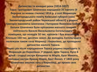 Дитинство та юнацькі роки (1814-1837) 
Тарас Григорович Шевченко народився 25 лютого (9 
березня за новим стилем) 1814 р. у селі Моринцях 
Звенигородського повіту Київської губернії (нині 
Звенигородський район Черкаської області) у родині 
Григорія Івановича Шевченка і Катерини Якимівни Бойко. 
Батьки Шевченка були кріпаками магната генерал- 
лейтенанта Василя Васильовича Енгельгардта - 
поміщика, що володів 50 тис. кріпаків і був власником 
близько 160 тис. десятин землі. До володінь Енгельгардта 
належали також села Моринці і Кирилівка, де проходило 
дитинство малого Тараса. 
Через рік після народження Тараса родина переїздить із 
Моринців до Кирилівки. У родині, крім Тараса, було 6 
дітей - старші сестри Катерина та Марія, брат Микита, 
молодші сестри Ярина, Марія, брат Йосип. У 1843 року 
Шевченко змалює хату у Кирилівці, де провів своє 
дитинство. 
 