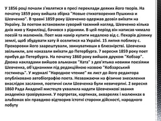 У 1856 році почали з'являтися в пресі переклади деяких його творів. На 
початку 1859 року вийшла збірка "Новые стихотворения Пушкина и 
Шевченко". В травні 1859 року Шевченко одержав дозвіл виїхати на 
Україну. За поетом встановили суворий таємний нагляд. Шевченко кілька 
днів жив у Кирилівці, бачився з рідними. В цей період він написав чимало 
поезій та малюнків. Поет мав намір купити недалеко від с. Пекарів ділянку 
землі, щоб збудувати хату й оселитися на Україні. 15 липня поблизу с. 
Прохоровки його заарештували, звинувативши в блюзнірстві. Шевченка 
звільнили, але наказали виїхати до Петербурга. 7 вересня 1859 року поет 
прибув до Петербурга. На початку 1860 року вийшов друком "Кобзар". 
Двома накладами вийшов альманах "Хата" з дев'ятьма новими поезіями 
Шевченка, об'єднаними під редакційною назвою "Кобзарський 
гостинець". У журналі "Народное чтение" як лист до його редактора 
опубліковано автобіографію поета. Незважаючи на фізичне знесилення 
внаслідок заслання, поетичні сили Шевченка були невичерпні. 2 вересня 
1860 Рада Академії мистецтв ухвалила надати Шевченкові звання 
академіка гравірування. У портретах, картинах, акварелях і малюнках в 
альбомах він правдиво відтворив істотні сторони дійсності, народного 
побуту 
 