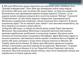 В 1861 році Шевченко видав підручник для недільних шкіл, назвавши його 
"Букварь южнорусский". Поет дбав про поширення освіти серед народу. 
На початку 1861 року поет почував себе дедалі гірше. 13 січня він одержав від 
Білозерського два примірники першого номера журналу "Основа", де на 
перших десяти сторінках вміщено його поезії під назвою "Кобзар". У рецензії 
"Современника" на цей номер журналу підкреслено першорядну роль 
Шевченка в українській літературі, світове значення його творчості. В своєму 
останньому вірші "Чи не покинуть нам, небого" поет висловив впевненість, що 
його творчість не потоне в річці забуття. 
10 березня 1861 року о 5 годині 30 хвилин ранку помер Тарас Григорович 
Шевченко. Над домовиною Шевченка в Академії мистецтв виголошено 
промови українською, російською та польською мовами. Поховали поета 
спочатку на Смоленському кладовищі в Петербурзі. Друзі Шевченка одразу ж 
почали клопотати, щоб виконати поетів заповіт і поховати його на Україні. 26 
квітня 1861 року домовину з тілом поета поїздом повезли до Москви. На 
Україну труну везли кіньми. До Києва прах Шевченка привезли 6 травня 
увечері, а наступного дня його перенесли на пароплав "Кременчуг". 8 травня 
пароплав прибув до Канева, й тут на Чернечій (тепер Тарасова) горі поета 
поховали. Над ним насипали високу могилу, вона стала священним місцем для 
українського та інших народів світу. 
 