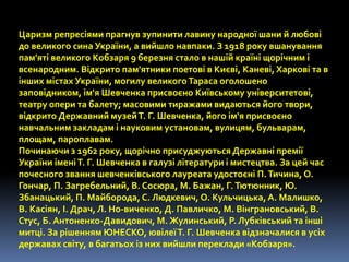 Царизм репресіями прагнув зупинити лавину народної шани й любові 
до великого сина України, а вийшло навпаки. З 1918 року вшанування 
пам'яті великого Кобзаря 9 березня стало в нашій країні щорічним і 
всенародним. Відкрито пам'ятники поетові в Києві, Каневі, Харкові та в 
інших містах України, могилу великого Тараса оголошено 
заповідником, ім'я Шевченка присвоєно Київському університетові, 
театру опери та балету; масовими тиражами видаються його твори, 
відкрито Державний музей Т. Г. Шевченка, його ім'я присвоєно 
навчальним закладам і науковим установам, вулицям, бульварам, 
площам, пароплавам. 
Починаючи з 1962 року, щорічно присуджуються Державні премії 
України імені Т. Г. Шевченка в галузі літератури і мистецтва. За цей час 
почесного звання шевченківського лауреата удостоєні П. Тичина, О. 
Гончар, П. Загребельний, В. Сосюра, М. Бажан, Г. Тютюнник, Ю. 
Збанацький, П. Майборода, С. Людкевич, О. Кульчицька, А. Малишко, 
В. Касіян, І. Драч, Л. Но-виченко, Д. Павличко, М. Вінграновський, В. 
Стус, Б. Антоненко-Давидович, М. Жулинський, Р. Лубківський та інші 
митці. За рішенням ЮНЕСКО, ювілеї Т. Г. Шевченка відзначалися в усіх 
державах світу, в багатьох із них вийшли переклади «Кобзаря». 
 