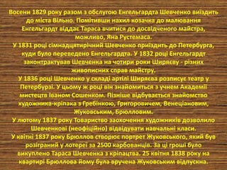 Восени 1829 року разом з обслугою Енгельгардта Шевченко виїздить 
до міста Вільно. Помітивши нахил козачка до малювання 
Енгельгардт віддає Тараса вчитися до досвідченого майстра, 
можливо, Яна Рустемаса. 
У 1831 році сімнадцятирічний Шевченко приїздить до Петербурга, 
куди було переведено Енгельгардта. У 1832 році Енгельгардт 
законтрактував Шевченка на чотири роки Ширяєву - різних 
живописних справ майстру. 
У 1836 році Шевченко у складі артілі Ширяєва розписує театр у 
Петербурзі. У цьому ж році він знайомиться з учнем Академії 
мистецтв Іваном Сошенком. Пізніше відбувається знайомство 
художника-кріпака з Гребінкою, Григоровичем, Венеціановим, 
Жуковським, Брюлловим. 
У лютому 1837 року Товариство заохочення художників дозволило 
Шевченкові (неофіційно) відвідувати навчальні класи. 
У квітні 1837 року Брюллов створює портрет Жуковського, який був 
розіграний у лотереї за 2500 карбованців. За ці гроші було 
викуплено Тараса Шевченка з кріпацтва. 25 квітня 1838 року на 
квартирі Брюллова йому була вручена Жуковським відпускна. 
 