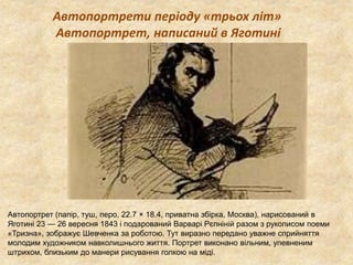 Автопортрети періоду «трьох літ» 
Автопортрет, написаний в Яготині 
Автопортрет (папір, туш, перо, 22.7 × 18.4, приватна збірка, Москва), нарисований в 
Яготині 23 — 26 вересня 1843 і подарований Варварі Рєпніній разом з рукописом поеми 
«Тризна», зображує Шевченка за роботою. Тут виразно передано уважне сприйняття 
молодим художником навколишнього життя. Портрет виконано вільним, упевненим 
штрихом, близьким до манери рисування голкою на міді. 
 