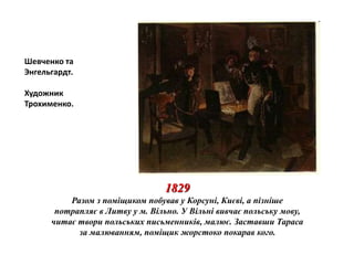 1829 
Разом з поміщиком побував у Корсуні, Києві, а пізніше 
потрапляє в Литву у м. Вільно. У Вільні вивчає польську мову, 
читає твори польських письменників, малює. Заставши Тараса 
за малюванням, поміщик жорстоко покарав кого. 
Шевченко та 
Энгельгардт. 
Художник 
Трохименко. 
 