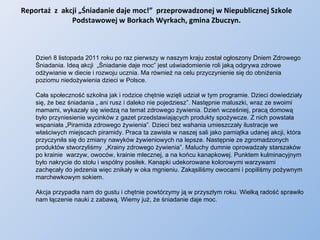 Reportaż  z  akcji „Śniadanie daje moc!”  przeprowadzonej w Niepublicznej Szkole Podstawowej w Borkach Wyrkach, gmina Zbuczyn. Dzień 8 listopada 2011 roku po raz pierwszy w naszym kraju został ogłoszony Dniem Zdrowego Śniadania. Ideą akcji  „Śniadanie daje moc” jest uświadomienie roli jaką odgrywa zdrowe odżywianie w diecie i rozwoju ucznia. Ma również na celu przyczynienie się do obniżenia poziomu niedożywienia dzieci w Polsce.  Cała społeczność szkolna jak i rodzice chętnie wzięli udział w tym programie. Dzieci dowiedziały się, że bez śniadania „ ani rusz i daleko nie pojedziesz”. Następnie maluszki, wraz ze swoimi mamami, wykazały się wiedzą na temat zdrowego żywienia. Dzień wcześniej, pracą domową było przyniesienie wycinków z gazet przedstawiających produkty spożywcze. Z nich powstała wspaniała „Piramida zdrowego żywienia”. Dzieci bez wahania umieszczały ilustracje we właściwych miejscach piramidy. Praca ta zawisła w naszej sali jako pamiątka udanej akcji, która przyczyniła się do zmiany nawyków żywieniowych na lepsze. Następnie ze zgromadzonych  produktów stworzyliśmy  „Krainy zdrowego żywienia”. Maluchy dumnie oprowadzały starszaków po krainie  warzyw, owoców, krainie mlecznej, a na końcu kanapkowej. Punktem kulminacyjnym było nakrycie do stołu i wspólny posiłek. Kanapki udekorowane kolorowymi warzywami zachęcały do jedzenia więc znikały w oka mgnieniu. Zakąsiliśmy owocami i popiliśmy pożywnym marchewkowym sokiem. Akcja przypadła nam do gustu i chętnie powtórzymy ją w przyszłym roku. Wielką radość sprawiło nam łączenie nauki z zabawą. Wiemy już, że śniadanie daje moc. 