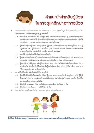 คําแนะนําสําหรับผูปวย
                                          ในการดูแลรักษาอาการปวย
    1.    หากมีอาการปวยดวยอาการไขหวัด เชน มีอาการไข ไอ เจ็บคอ หรือมีนํ้ามูก ซึ่งเปนอาการที่พบไดทั้งใน
          ไขหวัดธรรมดา และไขหวัดใหญ ควรปฏิบัติตัวดังนี้
          1.1 หากอาการปวยไมรุนแรง เชน ไขไมสูง ไมซึม และรับประทานอาหารได ผูปวยสามารถรักษาตาม
                  อาการดวยตนเองที่บานได ไมจําเปนตองไปโรงพยาบาล ควรใชพาราเซตามอลเพื่อลดไข (หามใช
                  ยาแอสไพริน) นอนหลับพักผอนใหเพียงพอ และดื่มน้ํามากๆ
          1.2 ผูปวยที่จัดอยูในกลุมเสี่ยง 6 กลุม (ไดแก ผูสูงอายุ (อายุมากกวา 65 ป) เด็กอายุต่ํากวา 5 ป ผู
                  มีภูมิตานทานต่ํา ผูที่มีโรคประจําตัวเรื้อรัง (เชน โรคปอด หอบหืด โรคหัวใจและหลอดเลือด
                  เบาหวาน โรคเลือด โรคตับเรื้อรัง เปนตน) ควรรีบไปพบแพทย
          1.3 หากมีไข ควรเช็ดตัวลดไข ดวยน้ําสะอาดที่ไมเย็น
          1.4 ผูปวยควรเฝาระวังอาการปวยของตัวเอง หากเริ่มมีอาการที่บงวาโรคจะรุนแรง เชน หายใจลําบาก
                  หอบเหนื่อย อาเจียนมาก ซึม หรืออาการปวยไมดีขึ้นใน 3 วัน ควรรีบไปพบแพทย
          1.5 ผูปวยที่มีอาการไมรุนแรง หรือผูปวยเพิ่งจะเริ่มปวย 1-2 วัน ไมมีความจําเปนที่จะตองไดรับการ
                  ตรวจยืนยันวาติดเชื้อไขหวัดใหญสายพันธุใหม ชนิดเอ เอ็ช1 เอ็น1 หรือไม เนื่องจากแนวทาง
                  (วิธ)ี การดูแลรักษาผูปวยไมแตกตางกัน
    2.    ผูปวยไขหวัดใหญท่อาจจําเปนตองไดรับยาตานไวรัส
                               ี
          2.1 ผูปวยไขหวัดใหญที่อยูในกลุมเสี่ยง (ไดแก ผูสูงอายุ (มากกวา 65 ป) เด็กอายุต่ํากวา 5 ป ผูมีภูมิ
                  ตานทานต่ํา โรคอวน หญิงมีครรภ และผูที่มีโรคประจําตัวเรื้อรัง เชน โรคปอด หอบหืด โรคหัวใจ
                  และหลอดเลือด เบาหวาน เปนตน)
          2.2 ผูปวยที่มีอาการรุนแรง (เชน หายใจลําบาก หอบเหนื่อย อาเจียนมาก ซึม)
          2.3 ผูปวยที่อาการไขหรืออาการปวยไมดีขึ้นใน 3 วัน
    3.    ติดตามขาวสารและคําแนะนําตางๆ จากกระทรวงสาธารณสุขเปนระยะๆ




จัดทําโดย สํานักจัดการความรู กรมควบคุมโรค กระทรวงสาธารณสุข ติดตามขอมูลเพิ่มเติมไดที่ www.kmddc.go.th
 