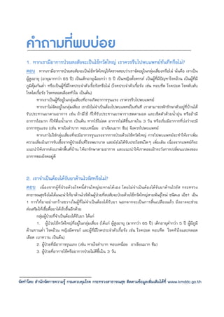 คําถามที่พบบอย
    1. หากเรามีอาการปวยสงสัยจะเปนไขหวัดใหญ เราควรรีบไปพบแพทยทันทีหรือไม?
    ตอบ หากเรามีอาการปวยสงสัยจะเปนไขหวัดใหญใหตรวจสอบวาเราจัดอยูในกลุมเสี่ยงหรือไม นั่นคือ เราเปน
    ผูสูงอายุ (อายุมากกวา 65 ป) เปนเด็กอายุนอยกวา 5 ป เปนหญิงตั้งครรภ เปนผูที่มีปญหาโรคอวน เปนผูที่มี
    ภูมิคุมกันต่ํา หรือเปนผูที่มีโรคประจําตัวเรื้อรังหรือไม (โรคประจําตัวเรื้อรัง เชน หอบหืด โรคปอด โรคตับตับ
    โรคไตเรื้อรัง โรคหลอดเลือดหัวใจ เปนตน)
            หากเราเปนผูที่อยูในกลุมเสี่ยงที่อาจเกิดอาการรุนแรง เราควรรีบไปพบแพทย
            หากเราไมจัดอยูในกลุมเสี่ยง เรายังไมจําเปนตองไปพบแพทยในทันที เราสามารถพักรักษาตัวอยูที่บานได
    รับประทานยาตามอาการ เชน ถามีไข ก็ใหรับประทานยาพาราเซตตามอล และเช็ดตัวดวยน้ําอุน หรือถามี
    อาการไอมาก ก็ใหดื่มน้ํามาก เปนตน หากไขไมลด อาการไมดีขึ้นภายใน 3 วัน หรือเริ่มมีอาการที่บงวาจะมี
    อาการรุนแรง (เชน หายใจลําบาก หอบเหนื่อย อาเจียนมาก ซึม) จึงควรไปพบแพทย
            หากเราไมใชกลุมเสี่ยงที่จะมีอาการรุนแรงจากการปวยดวยไขหวัดใหญ การไปพบแพทยจะทําใหเราเพิ่ม
    ความเสี่ยงในการรับเชื้อจากผูปวยอื่นที่โรงพยาบาล และยังไมไดรับประโยชนใดๆ เพิ่มเติม เนื่องจากแพทยก็จะ
    แนะนําใหเรากลับมาพักฟนที่บาน ใหยารักษาตามอาการ และแนะนําใหเราคอยเฝาระวังการเปลี่ยนแปลงของ
    อาการของโรคอยูดี


    2. เราจําเปนตองไดรับยาตานไวรัสหรือไม?
    ตอบ เนื่องจากผูที่ปวยดวยโรคนี้สวนใหญจะหายไดเอง โดยไมจําเปนตองไดรับยาตานไวรัส กระทรวง
    สาธารณสุขจึงไมไดแนะนําใหยาตานไวรัสในผูปวยที่สงสัยจะปวยดวยไขหวัดใหญสายพันธุใหม ชนิดเอ เอ็ช1 เอ็น
    1 การใหยาอยางกวางขวางในผูที่ไมจําเปนตองไดรับยา นอกจากจะเปนการสิ้นเปลืองแลว ยังอาจจะชวย
    สงเสริมใหเชื้อดื้อยาไดเร็วขึ้นอีกดวย
           กลุมผูปวยที่จําเปนตองไดรับยา ไดแก
           1. ผูปวยไขหวัดใหญที่อยูในกลุมเสี่ยง (ไดแก ผูสูงอายุ (มากกวา 65 ป) เด็กอายุต่ํากวา 5 ป ผูมีภูมิ
    ตานทานต่ํา โรคอวน หญิงมีครรภ และผูที่มีโรคประจําตัวเรื้อรัง เชน โรคปอด หอบหืด โรคหัวใจและหลอด
    เลือด เบาหวาน เปนตน)
           2. ผูปวยที่มีอาการรุนแรง (เชน หายใจลําบาก หอบเหนื่อย อาเจียนมาก ซึม)
           3. ผูปวยที่อาการไขหรืออาการปวยไมดีขึ้นใน 3 วัน



จัดทําโดย สํานักจัดการความรู กรมควบคุมโรค กระทรวงสาธารณสุข ติดตามขอมูลเพิ่มเติมไดที่ www.kmddc.go.th
 