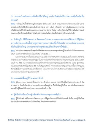 3. หากเราปวยดวยอาการที่คลายไขหวัดใหญ เราจําเปนตองไดรับการตรวจเพื่อยืนยันเชื้อ
    หรือไม?
    ตอบ ในปจจุบันที่เชื้อไขหวัดใหญสายพันธุใหม ชนิดเอ เอ็ช1 เอ็น1 ไดระบาดขยายวงกวางออกไปเรื่อยๆ การ
    ตรวจวาเราติดเชื้อไขหวัดใหญสายพันธุใหม ชนิดเอ เอ็ช1 เอ็น1 หรือไมมีความจําเปนนอยลงมาก การตรวจ
    หรือไมตรวจไมไดเปลี่ยนแปลงแนวทางการดูแลรักษาผูปวย ดังนั้น ในปจจุบันในพื้นที่ที่มีการยืนยันการแพร
    ระบาดของโรคชัดเจนแลวจึงไมจําเปนตองมีการตรวจยืนยันการติดเชื้อกอนใหการรักษาแตอยางใด

    4. ในปจจุบัน ไดมีโรงพยาบาล โดยเฉพาะโรงพยาบาลเอกชนหลายแหงไดแนะนําใหผูปวย
    ตรวจคัดกรองการติดเชื้อดวยชุดการตรวจสอบการติดเชื้อที่ใหผลเร็ว หากเราปวยดวยอาการ
    ที่คลายไขหวัดใหญ เราควรตรวจดวยชุดทดสอบใหผลเร็วเหลานี้หรือไม
    ตอบ ไมจําเปน การตรวจหรือไมตรวจไมไดเปลี่ยนแปลงแนวทางการดูแลรักษาผูปวย นั่นคือ ไมวาผลจะออกมา
    เชนไร แนวทางการรักษาก็ยังคงเปนเชนเดิม (เหมือนขอ 1)
           นอกจากจะเปนการสิ้นเปลืองโดยไมจําเปนแลว การตรวจดังกลาวยังไมถือเปนวิธีที่มาตรฐาน กลาวคือ
    การตรวจยังมีความผิดพลาดคอนขางสูง นั่นคือ หากมีผูปวยที่ปวยดวยไขหวัดใหญสายพันธุใหม ชนิดเอ เอ็ช1
    เอ็น1 จริง 100 คน การตรวจดวยชุดทดสอบใหผลเร็วจะใหผลบวกถูกตองนอยกวา 50 คน นั่นคือ ชุดทดสอบ
    จะบอกวาผูปวยไมติดเชื้อสูงถึงกวา 50 คนทั้งที่ผูปวยติดเชื้อ การใหผลผิดพลาดที่สูงมากขนาดนี้อาจทําใหผูปวย
                   
    ที่ปวยจริงเมื่อทราบผลวาตัวเองไมติดเชื้อวางใจ ไมดูแลรักษาตัวเองหรือไมติดตามเฝาระวังอาการของตัวเองให
    เหมาะสมจนอาจเกิดอาการุนแรงตามมาได

    5. เราควรพักฟนอยูที่บานนานเทาไหร?
    ตอบ ผูปวยควรหยุดงานและพักฟนอยูกับบาน หลีกเลี่ยงการพบปะ คลุกคลีกับผูอื่นเปนเวลาอยางนอย 7 วัน
    หากครบ 7 วันแลวยังคงมีอาการบางอยางหลงเหลืออยูบาง ก็ใหพักฟนอยูกับบาน และหลีกเลี่ยงการพบปะ
    คลุกคลีกับผูอื่นตอไปอีก จนกวาอาการจะหายสนิทแลว 1 วัน

    6. ผูที่เปนโรคอวนเปนกลุมเสี่ยงที่จะเกิดอาการรุนแรงหรือไม?
    ตอบ ผูที่เปนโรคอวนมีโอกาสจะเกิดอาการรุนแรงไดสูงกวาคนปกติทั่วไปที่แข็งแรงดี ดังนั้น หากผูที่เปนโรค
    อวนปวยดวยอาการที่สงสัยจะเปนไขหวัดใหญ ก็ควรไปพบแพทยทันที




จัดทําโดย สํานักจัดการความรู กรมควบคุมโรค กระทรวงสาธารณสุข ติดตามขอมูลเพิ่มเติมไดที่ www.kmddc.go.th
 