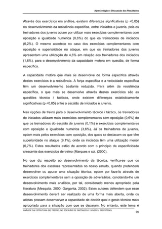 Apresentação e Discussão dos Resultados




Através dos exercícios em análise, existem diferenças significativas (p <0,05)
no desenvolvimento da resistência específica, entre iniciados e juvenis, pois os
treinadores dos juvenis optam por utilizar mais exercícios complementares com
oposição e igualdade numérica (0,6%) do que os treinadores de iniciados
(0,2%). O mesmo acontece no caso dos exercícios complementares com
oposição e superioridade no ataque, em que os treinadores dos juvenis
apresentam uma utilização de 4,6% em relação aos treinadores dos iniciados
(1,6%), para o desenvolvimento da capacidade motora em questão, de forma
específica.

A capacidade motora que mais se desenvolve de forma específica através
destes exercícios é a resistência. A força específica e a velocidade específica
têm um desenvolvimento bastante reduzido. Para além da resistência
específica, o que mais se desenvolve através destes exercícios são as
questões técnico / tácticas, onde existem diferenças estatisticamente
significativas (p <0,05) entre o escalão de iniciados e juvenis.

Nas opções de treino para o desenvolvimento técnico / táctico, os treinadores
de iniciados utilizam mais exercícios complementares sem oposição (0,6%) do
que os treinadores do escalão de juvenis (0,1%) e exercícios complementares
com oposição e igualdade numérica (3,6%). Já os treinadores de juvenis,
optam mais pelos exercícios com oposição, dos quais se destacam os que têm
superioridade no ataque (9,1%), onde os iniciados têm uma utilização menor
(0,7%). Estes resultados estão de acordo com o princípio da especificidade
crescente dos exercícios de treino (Marques e col. (2000).

No que diz respeito ao desenvolvimento da técnica, verifica-se que os
treinadores dos escalões representados no nosso estudo, quando pretendem
desenvolver ou apurar uma situação técnica, optam por faze-lo através de
exercícios complementares sem a oposição de adversários, conotando-lhe um
desenvolvimento mais analítico, por tal, considerado menos apropriado pela
literatura (Mesquita, 2000; Garganta, 2002). Estes autores defendem que esse
desenvolvimento deverá ser realizado de uma forma mais aberta, onde os
atletas possam desenvolver a capacidade de decidir qual o gesto técnico mais
apropriado para a situação com que se deparam. No entanto, este tema é
ANÁLISE DA ESTRUTURA DO TREINO, NO ESCALÃO DE INICIADOS E JUVENIS, EM FUTEBOL
                                                                                                 90
 