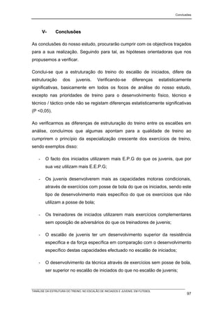 Conclusões




        V-     Conclusões

As conclusões do nosso estudo, procurarão cumprir com os objectivos traçados
para a sua realização. Seguindo para tal, as hipóteses orientadoras que nos
propusemos a verificar.

Conclui-se que a estruturação do treino do escalão de iniciados, difere da
estruturação        dos      juvenis.     Verificando-se         diferenças      estatisticamente
significativas, basicamente em todos os focos de análise do nosso estudo,
excepto nas prioridades de treino para o desenvolvimento físico, técnico e
técnico / táctico onde não se registam diferenças estatisticamente significativas
(P <0,05).

Ao verificarmos as diferenças de estruturação do treino entre os escalões em
análise, concluímos que algumas apontam para a qualidade de treino ao
cumprirem o princípio da especialização crescente dos exercícios de treino,
sendo exemplos disso:

    -    O facto dos iniciados utilizarem mais E.P.G do que os juvenis, que por
         sua vez utilizam mais E.E.P.G;

    -    Os juvenis desenvolverem mais as capacidades motoras condicionais,
         através de exercícios com posse de bola do que os iniciados, sendo este
         tipo de desenvolvimento mais específico do que os exercícios que não
         utilizam a posse de bola;

    -    Os treinadores de iniciados utilizarem mais exercícios complementares
         sem oposição de adversários do que os treinadores de juvenis;

    -    O escalão de juvenis ter um desenvolvimento superior da resistência
         especifica e da força específica em comparação com o desenvolvimento
         específico destas capacidades efectuado no escalão de iniciados;

    -    O desenvolvimento da técnica através de exercícios sem posse de bola,
         ser superior no escalão de iniciados do que no escalão de juvenis;



TANÁLISE DA ESTRUTURA DO TREINO, NO ESCALÃO DE INICIADOS E JUVENIS, EM FUTEBOL
                                                                                                97
 