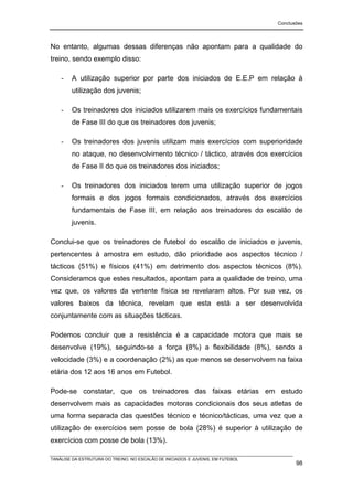 Conclusões




No entanto, algumas dessas diferenças não apontam para a qualidade do
treino, sendo exemplo disso:

    -   A utilização superior por parte dos iniciados de E.E.P em relação à
        utilização dos juvenis;

    -   Os treinadores dos iniciados utilizarem mais os exercícios fundamentais
        de Fase III do que os treinadores dos juvenis;

    -   Os treinadores dos juvenis utilizam mais exercícios com superioridade
        no ataque, no desenvolvimento técnico / táctico, através dos exercícios
        de Fase II do que os treinadores dos iniciados;

    -   Os treinadores dos iniciados terem uma utilização superior de jogos
        formais e dos jogos formais condicionados, através dos exercícios
        fundamentais de Fase III, em relação aos treinadores do escalão de
        juvenis.

Conclui-se que os treinadores de futebol do escalão de iniciados e juvenis,
pertencentes à amostra em estudo, dão prioridade aos aspectos técnico /
tácticos (51%) e físicos (41%) em detrimento dos aspectos técnicos (8%).
Consideramos que estes resultados, apontam para a qualidade de treino, uma
vez que, os valores da vertente física se revelaram altos. Por sua vez, os
valores baixos da técnica, revelam que esta está a ser desenvolvida
conjuntamente com as situações tácticas.

Podemos concluir que a resistência é a capacidade motora que mais se
desenvolve (19%), seguindo-se a força (8%) a flexibilidade (8%), sendo a
velocidade (3%) e a coordenação (2%) as que menos se desenvolvem na faixa
etária dos 12 aos 16 anos em Futebol.

Pode-se constatar, que os treinadores das faixas etárias em estudo
desenvolvem mais as capacidades motoras condicionais dos seus atletas de
uma forma separada das questões técnico e técnico/tácticas, uma vez que a
utilização de exercícios sem posse de bola (28%) é superior à utilização de
exercícios com posse de bola (13%).

TANÁLISE DA ESTRUTURA DO TREINO, NO ESCALÃO DE INICIADOS E JUVENIS, EM FUTEBOL
                                                                                        98
 