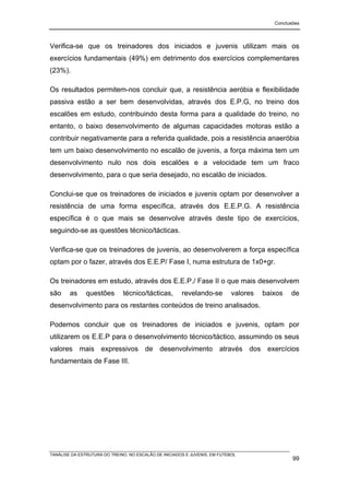 Conclusões




Verifica-se que os treinadores dos iniciados e juvenis utilizam mais os
exercícios fundamentais (49%) em detrimento dos exercícios complementares
(23%).

Os resultados permitem-nos concluir que, a resistência aeróbia e flexibilidade
passiva estão a ser bem desenvolvidas, através dos E.P.G, no treino dos
escalões em estudo, contribuindo desta forma para a qualidade do treino, no
entanto, o baixo desenvolvimento de algumas capacidades motoras estão a
contribuir negativamente para a referida qualidade, pois a resistência anaeróbia
tem um baixo desenvolvimento no escalão de juvenis, a força máxima tem um
desenvolvimento nulo nos dois escalões e a velocidade tem um fraco
desenvolvimento, para o que seria desejado, no escalão de iniciados.

Conclui-se que os treinadores de iniciados e juvenis optam por desenvolver a
resistência de uma forma específica, através dos E.E.P.G. A resistência
específica é o que mais se desenvolve através deste tipo de exercícios,
seguindo-se as questões técnico/tácticas.

Verifica-se que os treinadores de juvenis, ao desenvolverem a força específica
optam por o fazer, através dos E.E.P/ Fase I, numa estrutura de 1x0+gr.

Os treinadores em estudo, através dos E.E.P./ Fase II o que mais desenvolvem
são     as     questões       técnico/tácticas,        revelando-se         valores   baixos   de
desenvolvimento para os restantes conteúdos de treino analisados.

Podemos concluir que os treinadores de iniciados e juvenis, optam por
utilizarem os E.E.P para o desenvolvimento técnico/táctico, assumindo os seus
valores mais expressivos de desenvolvimento através dos exercícios
fundamentais de Fase III.




TANÁLISE DA ESTRUTURA DO TREINO, NO ESCALÃO DE INICIADOS E JUVENIS, EM FUTEBOL
                                                                                                99
 