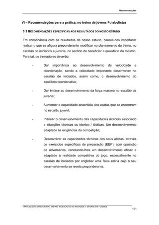 Recomendações




VI – Recomendações para a prática, no treino de jovens Futebolistas

6.1 RECOMENDAÇÕES ESPECÍFICAS AOS RESULTADOS DO NOSSO ESTUDO

Em consonância com os resultados do nosso estudo, parece-nos importante
realçar o que se afigura preponderante modificar no planeamento do treino, no
escalão de iniciados e juvenis, no sentido de beneficiar a qualidade do mesmo.
Para tal, os treinadores deverão:

        -          Dar     importância        ao     desenvolvimento             da   velocidade    e
                   coordenação, sendo a velocidade importante desenvolver no
                   escalão de iniciados, assim como, o desenvolvimento do
                   equilíbrio coordenativo;

        -          Dar ênfase ao desenvolvimento da força máxima no escalão de
                   juvenis;

        -          Aumentar a capacidade anaeróbia dos atletas que se encontram
                   no escalão juvenil;

        -          Planear o desenvolvimento das capacidades motoras associado
                   a situações técnicas ou técnico / tácticas. Um desenvolvimento
                   adaptado às exigências da competição;

        -          Desenvolver as capacidades técnicas dos seus atletas, através
                   de exercícios específicos de preparação (EEP), com oposição
                   de adversários, conotando-lhes um desenvolvimento eficaz e
                   adaptado à realidade competitiva do jogo, especialmente no
                   escalão de iniciados por englobar uma faixa etária cujo o seu
                   desenvolvimento se revela preponderante.




TANÁLISE DA ESTRUTURA DO TREINO, NO ESCALÃO DE INICIADOS E JUVENIS, EM FUTEBOL
                                                                                                   101
 