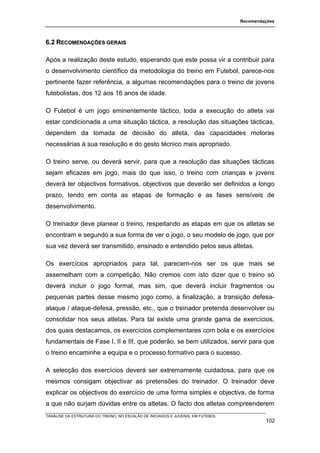 Recomendações




6.2 RECOMENDAÇÕES GERAIS

Após a realização deste estudo, esperando que este possa vir a contribuir para
o desenvolvimento científico da metodologia do treino em Futebol, parece-nos
pertinente fazer referência, a algumas recomendações para o treino de jovens
futebolistas, dos 12 aos 16 anos de idade.

O Futebol é um jogo eminentemente táctico, toda a execução do atleta vai
estar condicionada a uma situação táctica, a resolução das situações tácticas,
dependem da tomada de decisão do atleta, das capacidades motoras
necessárias à sua resolução e do gesto técnico mais apropriado.

O treino serve, ou deverá servir, para que a resolução das situações tácticas
sejam eficazes em jogo, mais do que isso, o treino com crianças e jovens
deverá ter objectivos formativos, objectivos que deverão ser definidos a longo
prazo, tendo em conta as etapas de formação e as fases sensíveis de
desenvolvimento.

O treinador deve planear o treino, respeitando as etapas em que os atletas se
encontram e segundo a sua forma de ver o jogo, o seu modelo de jogo, que por
sua vez deverá ser transmitido, ensinado e entendido pelos seus atletas.

Os exercícios apropriados para tal, parecem-nos ser os que mais se
assemelham com a competição. Não cremos com isto dizer que o treino só
deverá incluir o jogo formal, mas sim, que deverá incluir fragmentos ou
pequenas partes desse mesmo jogo como, a finalização, a transição defesa-
ataque / ataque-defesa, pressão, etc., que o treinador pretenda desenvolver ou
consolidar nos seus atletas. Para tal existe uma grande gama de exercícios,
dos quais destacamos, os exercícios complementares com bola e os exercícios
fundamentais de Fase I, II e III, que poderão, se bem utilizados, servir para que
o treino encaminhe a equipa e o processo formativo para o sucesso.

A selecção dos exercícios deverá ser extremamente cuidadosa, para que os
mesmos consigam objectivar as pretensões do treinador. O treinador deve
explicar os objectivos do exercício de uma forma simples e objectiva, de forma
a que não surjam dúvidas entre os atletas. O facto dos atletas compreenderem
TANÁLISE DA ESTRUTURA DO TREINO, NO ESCALÃO DE INICIADOS E JUVENIS, EM FUTEBOL
                                                                                          102
 