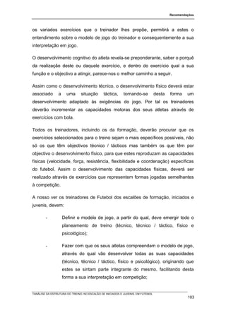 Recomendações




os variados exercícios que o treinador lhes propõe, permitirá a estes o
entendimento sobre o modelo de jogo do treinador e consequentemente a sua
interpretação em jogo.

O desenvolvimento cognitivo do atleta revela-se preponderante, saber o porquê
da realização deste ou daquele exercício, e dentro do exercício qual a sua
função e o objectivo a atingir, parece-nos o melhor caminho a seguir.

Assim como o desenvolvimento técnico, o desenvolvimento físico deverá estar
associado       a     uma      situação       táctica,     tornando-se           desta   forma    um
desenvolvimento adaptado às exigências do jogo. Por tal os treinadores
deverão incrementar as capacidades motoras dos seus atletas através de
exercícios com bola.

Todos os treinadores, incluindo os da formação, deverão procurar que os
exercícios seleccionados para o treino sejam o mais específicos possíveis, não
só os que têm objectivos técnico / tácticos mas também os que têm por
objectivo o desenvolvimento físico, para que estes reproduzam as capacidades
físicas (velocidade, força, resistência, flexibilidade e coordenação) específicas
do futebol. Assim o desenvolvimento das capacidades físicas, deverá ser
realizado através de exercícios que representem formas jogadas semelhantes
à competição.

A nosso ver os treinadores de Futebol dos escalões de formação, iniciados e
juvenis, devem:

        -           Definir o modelo de jogo, a partir do qual, deve emergir todo o
                    planeamento de treino (técnico, técnico / táctico, físico e
                    psicológico);

        -           Fazer com que os seus atletas compreendam o modelo de jogo,
                    através do qual vão desenvolver todas as suas capacidades
                    (técnico, técnico / táctico, físico e psicológico), originando que
                    estes se sintam parte integrante do mesmo, facilitando desta
                    forma a sua interpretação em competição;


TANÁLISE DA ESTRUTURA DO TREINO, NO ESCALÃO DE INICIADOS E JUVENIS, EM FUTEBOL
                                                                                                  103
 