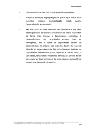 Recomendações




        -          Utilizar exercícios com bola o mais específicos possíveis;

        -          Respeitar as etapas de preparação em que os seus atletas estão
                   inseridos,        iniciados        (especialização            inicial),      juvenis
                   (especialização aprofundada);

        -          Ter em conta as fases sensíveis de treinabilidade dos seus
                   atletas (períodos de tempo na vida em que os atletas respondem
                   de    forma      mais     intensa      a    determinados         estímulos).      O
                   desenvolvimento           das      capacidades          motoras           deve   ser
                   homogéneo,         isto    é,    todas     as    capacidades         devem       ser
                   desenvolvidas, no entanto: aos iniciados devem dar especial
                   atenção ao desenvolvimento das aprendizagens técnicas, às
                   capacidades coordenativas (ritmo, equilíbrio e diferenciação), à
                   velocidade, força veloz e resistência aeróbia; aos juvenis devem
                   dar ênfase ao desenvolvimento da força máxima, da resistência
                   anaeróbia e da resistência aeróbia.




TANÁLISE DA ESTRUTURA DO TREINO, NO ESCALÃO DE INICIADOS E JUVENIS, EM FUTEBOL
                                                                                                    104
 
